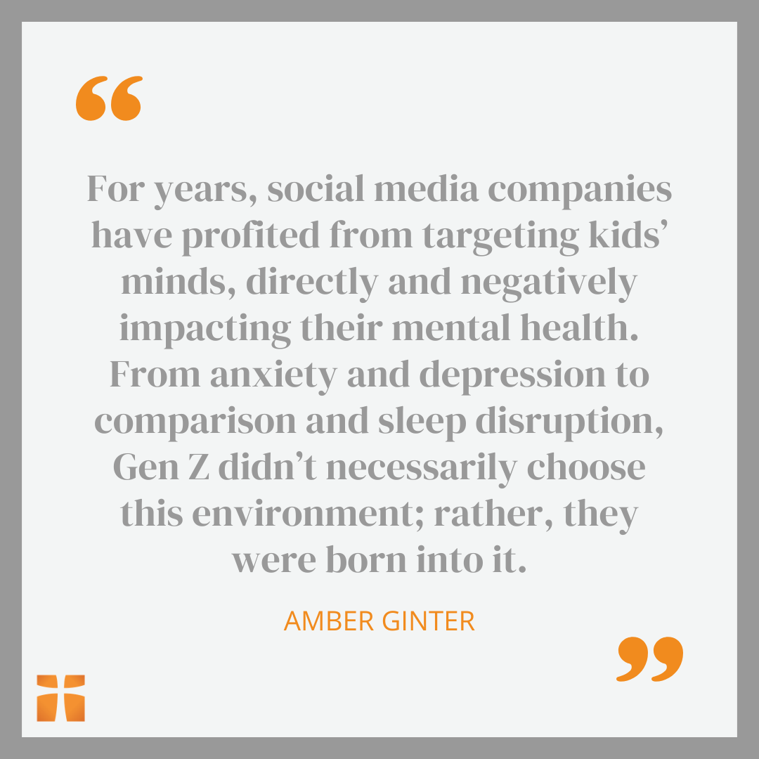Quote that reads: For years, social media companies have profited from targeting kids’ minds, directly and negatively impacting their mental health. From anxiety and depression to comparison and sleep disruption, Gen Z didn’t necessarily choose this environment; rather, they were born into it.